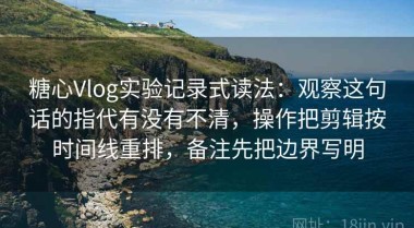 糖心Vlog实验记录式读法：观察这句话的指代有没有不清，操作把剪辑按时间线重排，备注先把边界写明