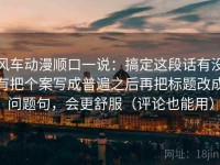 风车动漫顺口一说：搞定这段话有没有把个案写成普遍之后再把标题改成问题句，会更舒服（评论也能用）