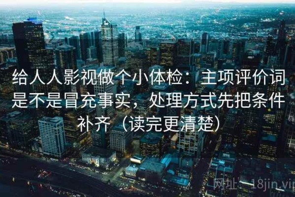 给人人影视做个小体检：主项评价词是不是冒充事实，处理方式先把条件补齐（读完更清楚）