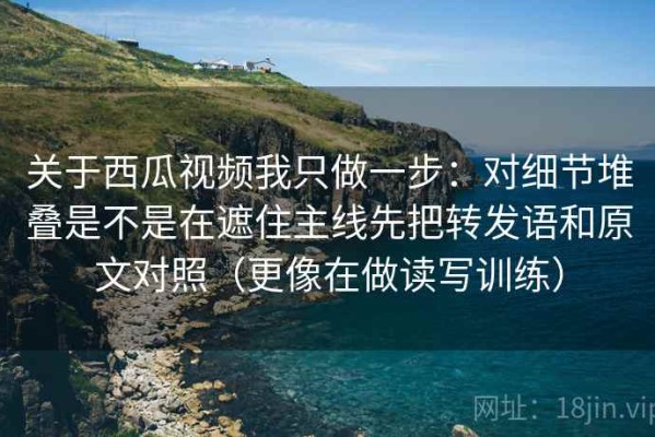 关于西瓜视频我只做一步：对细节堆叠是不是在遮住主线先把转发语和原文对照（更像在做读写训练）