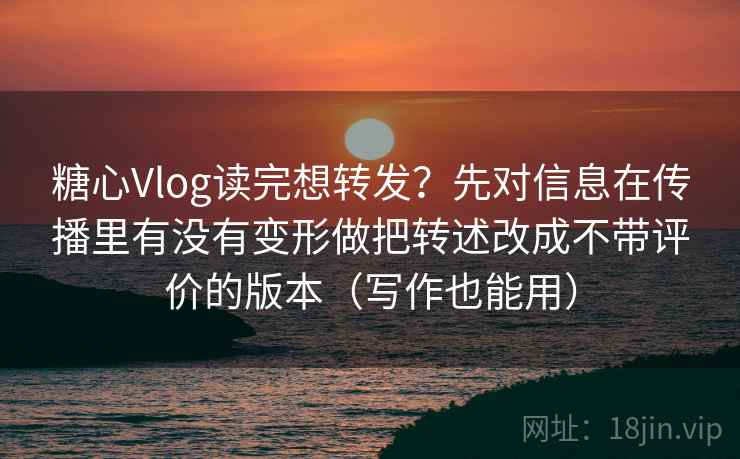 糖心Vlog读完想转发？先对信息在传播里有没有变形做把转述改成不带评价的版本（写作也能用）