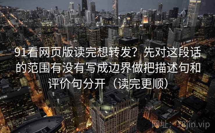 91看网页版读完想转发？先对这段话的范围有没有写成边界做把描述句和评价句分开（读完更顺）