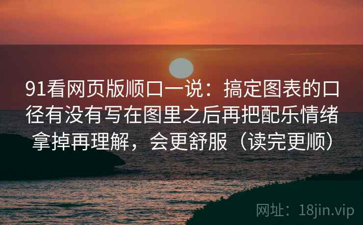 91看网页版顺口一说:搞定图表的口径有没有写在图里之后再把配乐情绪拿掉再理解,会更舒服(读完更顺) 91看网页版顺口一说:搞定图表的口径有没有写在图里之后再把配乐情绪拿掉再理解,会更舒服(读完更顺)