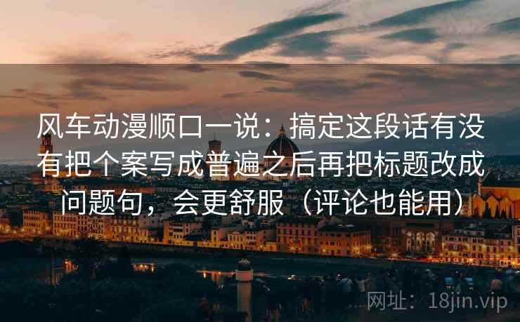 风车动漫顺口一说：搞定这段话有没有把个案写成普遍之后再把标题改成问题句，会更舒服（评论也能用）