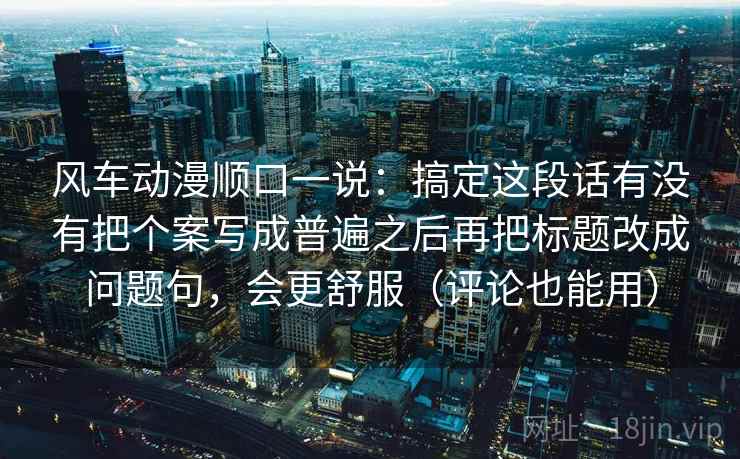 风车动漫顺口一说：搞定这段话有没有把个案写成普遍之后再把标题改成问题句，会更舒服（评论也能用）