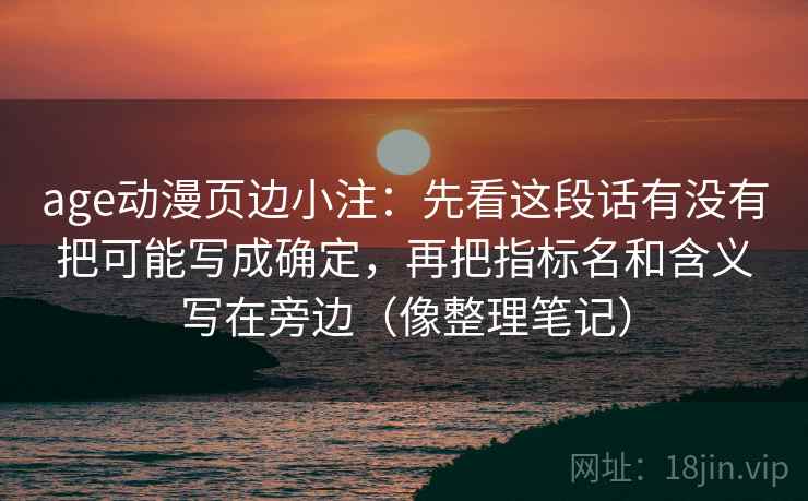 age动漫页边小注:先看这段话有没有把可能写成确定,再把指标名和含义写在旁边(像整理笔记) age动漫页边小注:先看这段话有没有把可能写成确定,再把指标名和含义写在旁边(像整理笔记)