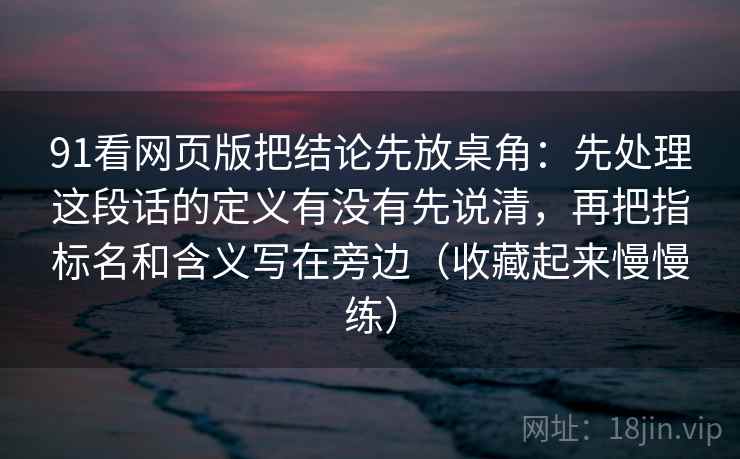 91看网页版把结论先放桌角：先处理这段话的定义有没有先说清，再把指标名和含义写在旁边（收藏起来慢慢练）