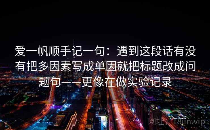 爱一帆顺手记一句:遇到这段话有没有把多因素写成单因就把标题改成问题句——更像在做实验记录 爱一帆顺手记一句:遇到这段话有没有把多因素写成单因就把标题改成问题句——更像在做实验记录