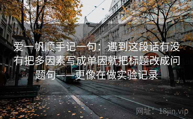 爱一帆顺手记一句:遇到这段话有没有把多因素写成单因就把标题改成问题句——更像在做实验记录 爱一帆顺手记一句:遇到这段话有没有把多因素写成单因就把标题改成问题句——更像在做实验记录