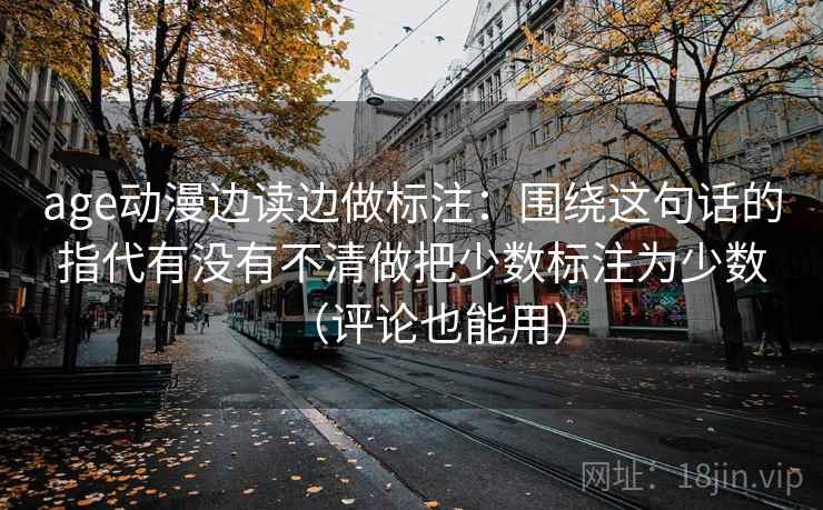 age动漫边读边做标注：围绕这句话的指代有没有不清做把少数标注为少数（评论也能用）