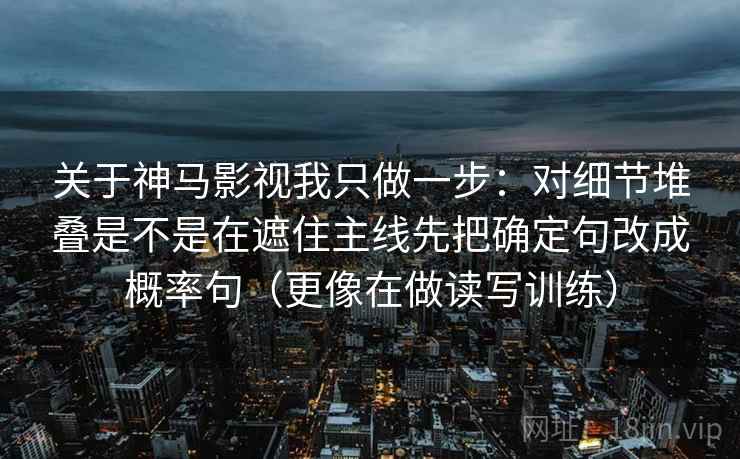 关于神马影视我只做一步：对细节堆叠是不是在遮住主线先把确定句改成概率句（更像在做读写训练）