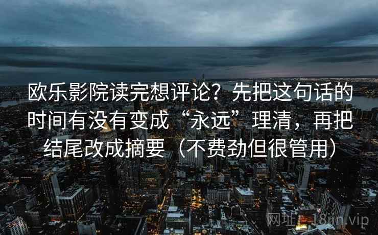 欧乐影院读完想评论?先把这句话的时间有没有变成“永远”理清,再把结尾改成摘要(不费劲但很管用) 欧乐影院读完想评论?先把这句话的时间有没有变成“永远”理清,再把结尾改成摘要(不费劲但很管用)