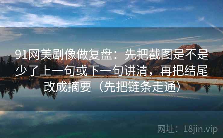 91网美剧像做复盘:先把截图是不是少了上一句或下一句讲清,再把结尾改成摘要(先把链条走通) 91网美剧像做复盘:先把截图是不是少了上一句或下一句讲清,再把结尾改成摘要(先把链条走通)